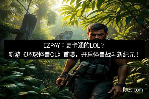 EZPAY:更卡通的LOL?新游《环球怪兽OL》首曝,开启怪兽战斗新纪元!
