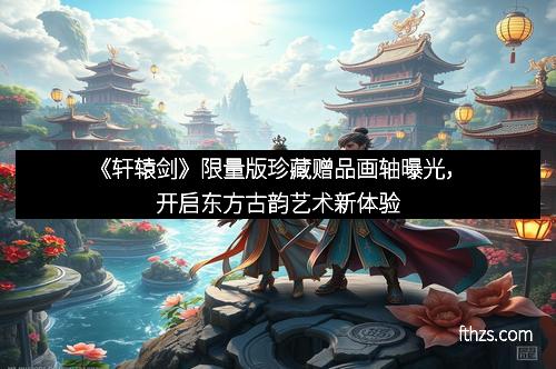 《轩辕剑》限量版珍藏赠品画轴曝光,开启东方古韵艺术新体验