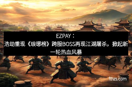 EZPAY:浩劫重现《琅琊榜》跨服BOSS再现江湖屠杀,掀起新一轮热血风暴
